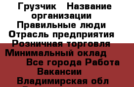 Грузчик › Название организации ­ Правильные люди › Отрасль предприятия ­ Розничная торговля › Минимальный оклад ­ 30 000 - Все города Работа » Вакансии   . Владимирская обл.,Вязниковский р-н